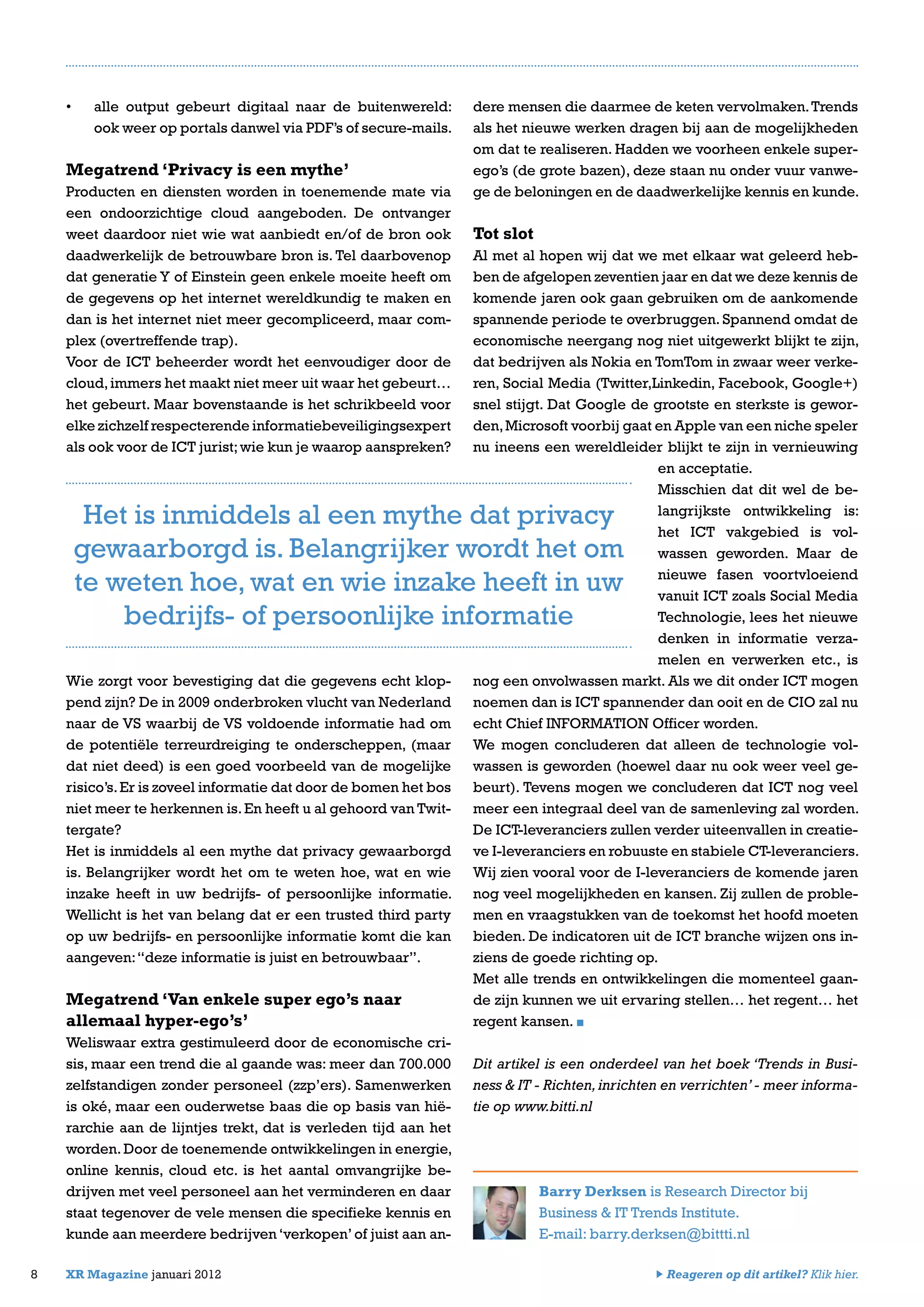 •	 alle output gebeurt digitaal naar de buitenwereld:
ook weer op portals danwel via PDF’s of secure-mails.
Megatrend ‘Privacy is een mythe’
Producten en diensten worden in toenemende mate via
een ondoorzichtige cloud aangeboden. De ontvanger
weet daardoor niet wie wat aanbiedt en/of de bron ook
daadwerkelijk de betrouwbare bron is. Tel daarbovenop
dat generatie Y of Einstein geen enkele moeite heeft om
de gegevens op het internet wereldkundig te maken en
dan is het internet niet meer gecompliceerd, maar com-
plex (overtreffende trap).
Voor de ICT beheerder wordt het eenvoudiger door de
cloud,immers het maakt niet meer uit waar het gebeurt…
het gebeurt. Maar bovenstaande is het schrikbeeld voor
elke zichzelf respecterende informatiebeveiligingsexpert
als ook voor de ICT jurist;wie kun je waarop aanspreken?
Wie zorgt voor bevestiging dat die gegevens echt klop-
pend zijn? De in 2009 onderbroken vlucht van Nederland
naar de VS waarbij de VS voldoende informatie had om
de potentiële terreurdreiging te onderscheppen, (maar
dat niet deed) is een goed voorbeeld van de mogelijke
risico’s.Er is zoveel informatie dat door de bomen het bos
niet meer te herkennen is.En heeft u al gehoord van Twit-
tergate?
Het is inmiddels al een mythe dat privacy gewaarborgd
is. Belangrijker wordt het om te weten hoe, wat en wie
inzake heeft in uw bedrijfs- of persoonlijke informatie.
Wellicht is het van belang dat er een trusted third party
op uw bedrijfs- en persoonlijke informatie komt die kan
aangeven:“deze informatie is juist en betrouwbaar”.
Megatrend ‘Van enkele super ego’s naar
allemaal hyper-ego’s’
Weliswaar extra gestimuleerd door de economische cri-
sis, maar een trend die al gaande was: meer dan 700.000
zelfstandigen zonder personeel (zzp’ers). Samenwerken
is oké, maar een ouderwetse baas die op basis van hië-
rarchie aan de lijntjes trekt, dat is verleden tijd aan het
worden.Door de toenemende ontwikkelingen in energie,
online kennis, cloud etc. is het aantal omvangrijke be-
drijven met veel personeel aan het verminderen en daar
staat tegenover de vele mensen die specifieke kennis en
kunde aan meerdere bedrijven ‘verkopen’ of juist aan an-
8 XR Magazine januari 2012
dere mensen die daarmee de keten vervolmaken.Trends
als het nieuwe werken dragen bij aan de mogelijkheden
om dat te realiseren. Hadden we voorheen enkele super-
ego’s (de grote bazen), deze staan nu onder vuur vanwe-
ge de beloningen en de daadwerkelijke kennis en kunde.
Tot slot
Al met al hopen wij dat we met elkaar wat geleerd heb-
ben de afgelopen zeventien jaar en dat we deze kennis de
komende jaren ook gaan gebruiken om de aankomende
spannende periode te overbruggen. Spannend omdat de
economische neergang nog niet uitgewerkt blijkt te zijn,
dat bedrijven als Nokia en TomTom in zwaar weer verke-
ren, Social Media (Twitter,Linkedin, Facebook, Google+)
snel stijgt. Dat Google de grootste en sterkste is gewor-
den,Microsoft voorbij gaat en Apple van een niche speler
nu ineens een wereldleider blijkt te zijn in vernieuwing
en acceptatie.
Misschien dat dit wel de be-
langrijkste ontwikkeling is:
het ICT vakgebied is vol-
wassen geworden. Maar de
nieuwe fasen voortvloeiend
vanuit ICT zoals Social Media
Technologie, lees het nieuwe
denken in informatie verza-
melen en verwerken etc., is
nog een onvolwassen markt. Als we dit onder ICT mogen
noemen dan is ICT spannender dan ooit en de CIO zal nu
echt Chief INFORMATION Officer worden.
We mogen concluderen dat alleen de technologie vol-
wassen is geworden (hoewel daar nu ook weer veel ge-
beurt). Tevens mogen we concluderen dat ICT nog veel
meer een integraal deel van de samenleving zal worden.
De ICT-leveranciers zullen verder uiteenvallen in creatie-
ve I-leveranciers en robuuste en stabiele CT-leveranciers.
Wij zien vooral voor de I-leveranciers de komende jaren
nog veel mogelijkheden en kansen. Zij zullen de proble-
men en vraagstukken van de toekomst het hoofd moeten
bieden. De indicatoren uit de ICT branche wijzen ons in-
ziens de goede richting op.
Met alle trends en ontwikkelingen die momenteel gaan-
de zijn kunnen we uit ervaring stellen… het regent… het
regent kansen.
Dit artikel is een onderdeel van het boek ‘Trends in Busi-
ness & IT - Richten,inrichten en verrichten’- meer informa-
tie op www.bitti.nl
Barry Derksen is Research Director bij
Business & IT Trends Institute.
E-mail: barry.derksen@bittti.nl
Het is inmiddels al een mythe dat privacy
gewaarborgd is. Belangrijker wordt het om
te weten hoe, wat en wie inzake heeft in uw
bedrijfs- of persoonlijke informatie
Reageren op dit artikel? Klik hier.
 