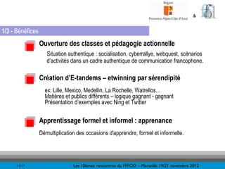 &


1/3 - Bénéfices
                  Ouverture des classes et pédagogie actionnelle
                     Situation authentique : socialisation, cyberrallye, webquest, scénarios
                     d’activités dans un cadre authentique de communication francophone.

                  Création d’E-tandems – etwinning par sérendipité
                    ex: Lille, Mexico, Medellin, La Rochelle, Watrellos…
                    Matières et publics différents – logique gagnant - gagnant
                    Présentation d’exemples avec Ning et Twitter


                  Apprentissage formel et informel : apprenance
                  Démultiplication des occasions d'apprendre, formel et informelle.




      11/17                      Les 10èmes rencontres du FFFOD – Marseille 19/21 novembre 2012
 