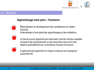 &


2/3 - Bénéfices

                  Apprentissage entre pairs – Vicariance

                    Externalisation du développement des compétences en matière
                    d’écriture
                    Externalisation d’une partie des apprentissages et des médiations

                    Le fait de pouvoir apprendre par observation rend les individus capables
                    d’acquérir des comportements ou des savoir-faire sans avoir à les
                    élaborer graduellement par un processus d’essais et d’erreurs.

                    L’apprenant peut apprendre en marge du discours de l’enseignant
                    proprement dit.




      13/17                     Les 10èmes rencontres du FFFOD – Marseille 19/21 novembre 2012
 