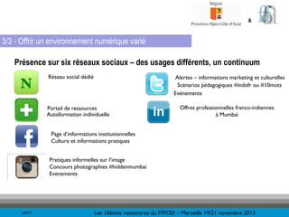 &


3/3 - Offrir un environnement numérique varié

   Présence sur six réseaux sociaux – des usages différents, un continuum
              Réseau social dédié                                  Alertes – informations marketing et culturelles
                                                                    Scénarios pédagogiques #indofr ou #10mots
                                                                  Evénements

              Portail de ressources                                 Offres professionnelles franco-indiennes
              Autoformation individuelle                                           à Mumbai


               Page d’informations institutionnelles
               Culture et informations pratiques


               Pratiques informelles sur l’image
               Concours photographies #hiddenmumbai
               Evenements




      14/17                         Les 10èmes rencontres du FFFOD – Marseille 19/21 novembre 2012
 