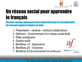 &



Un réseau social pour apprendre
le français
Réseaux sociaux apprenants pour l’apprentissage et l’enseignement
du Français Langue Etrangère en Inde

       1.   Présentation – contexte – écritures collaboratives
       2.   Définition – fonctionnement d’un réseau social dédié
       3.   Rôles enseignants
       4.   Graphe social
       5.   Bénéfices 1/3 : Apprenance
       6.   Bénéfices 2/3 : Vicariance
       7.   Bénéfices 3/3 Environnement et continuum


3/17                  Les 10èmes rencontres du FFFOD – Marseille 19/21 novembre 2012
 