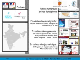 &
       Contexte
                                      Actions numériques
                                     en Inde francophone


                        En collaboration enseignante :
                        La Salle des Profs, le réseau enseignant de
                                          l’Institut français en Inde


                          En collaboration apprenante :
                            Les réseaux apprenants des Alliances
                              Françaises en Inde : Bombay, New
                             Delhi, Bangalore, Chennai, Calcutta



                       En collaboration journalistique :
                            L’afmagazine.in, magazine culturel des
                                      Alliances françaises en Inde




4/17              Les 10èmes rencontres du FFFOD – Marseille 19/21 novembre 2012
 