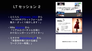 • ふららん @furarann_VR37さん
「4つのVRプラットフォームの
魅力！ざっくり紹介します！」
• Milia @xmiliaxさん
「リアルとバーチャルを股に
かけるシンガーソングライター」
• ミチクサ @michikusa_xRさん
「背景制作等における楽な
ワークフロー考察」」
LT セッション ２
 