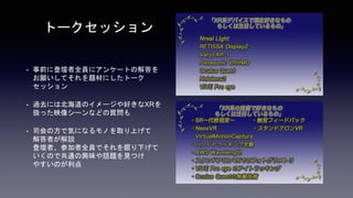 • 事前に登壇者全員にアンケートの解答を
お願いしてそれを題材にしたトーク
セッション
• 過去には北海道のイメージや好きなXRを
扱った映像シーンなどの質問も
• 司会の方で気になるモノを取り上げて
解答者が解説
登壇者、参加者全員でそれを掘り下げて
いくので共通の興味や話題を見つけ
やすいのが利点
トークセッション
 