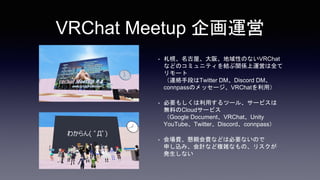 VRChat Meetup 企画運営
• 札幌、名古屋、大阪、地域性のないVRChat
などのコミュニティを結ぶ関係上運営は全て
リモート
（連絡手段はTwitter DM、Discord DM、
connpassのメッセージ、VRChatを利用）
• 必要もしくは利用するツール、サービスは
無料のCloudサービス
（Google Document、VRChat、Unity
YouTube、Twitter、Discord、connpass）
• 会場費、懇親会費などは必要ないので
申し込み、会計など複雑なもの、リスクが
発生しない
 