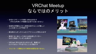 VRChat Meetup
ならではのメリット
• 自宅からPC１つで気軽に参加出来ます
（VRChat利用にVR機器は必須ではありません）
• 地域性の問題などから普段交流することが難しい
人と出会うことが可能です
• 参加者からオンタイムなリアクションが得られます
• 登壇するにあたって自分も参加者もアバター
なので気軽にプレゼン出来ます
• VRChatに持ち込めるものならば、動画など
だけではなくデモをすることも可能です
• フルリモート開催なので時勢の影響を受けません
 