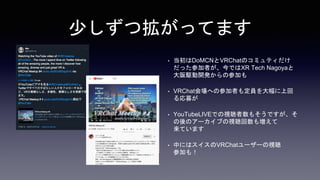 少しずつ拡がってます
• 当初はDoMCNとVRChatのコミュティだけ
だった参加者が、今ではXR Tech Nagoyaと
大阪駆動開発からの参加も
• VRChat会場への参加者も定員を大幅に上回
る応募が
• YouTubeLIVEでの視聴者数もそうですが、そ
の後のアーカイブの視聴回数も増えて
来ています
• 中にはスイスのVRChatユーザーの視聴
参加も！
 