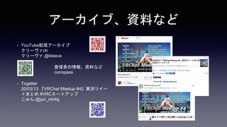 アーカイブ、資料など
• YouTube配信アーカイブ
クリーヴァch
クリーヴァ.@kleava
• 登壇者の情報、資料など
connpass
• Togetter
20/03/13 『VRChat Meetup #4』実況ツイー
トまとめ #VRCミートアップ
じゅん.@jun_mh4g
 