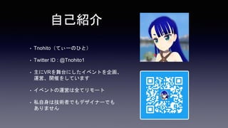 自己紹介
• Tnohito（てぃーのひと）
• Twitter ID : @Tnohito1
• 主にVRを舞台にしたイベントを企画、
運営、開催をしています
• イベントの運営は全てリモート
• 私自身は技術者でもデザイナーでも
ありません
 