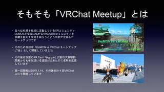 そもそも「VRChat Meetup」とは
• 元々は札幌を拠点に活動しているXRコミュニティ
DoMCNと全国に拡がるVRChatのコミュニティを
距離を超えて交流を図ろうという目的で企画した
ミートアップです
• そのため当初は「DoMCN vs VRChat ミートアップ
LT会」として開催していました
• その後名古屋のXR Tech Nagoyaと大阪の大阪駆動
開発からも参加頂ける道筋が出来たので名称を変更
しています
• 第一回開催は2019,1,14、その後合計４回VRChat
上にて開催しています
 