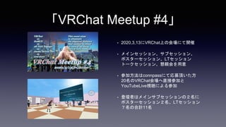 「VRChat Meetup #4」
• 2020,3,13にVRChat上の会場にて開催
• メインセッション、サブセッション、
ポスターセッション、LTセッション
トークセッション、懇親会を用意
• 参加方法はconnpassにて応募頂いた方
20名のVRChat会場へ直接参加と
YouTubeLive視聴による参加
• 登壇者はメインサブセッションの２名に
ポスターセッション２名、LTセッション
７名の合計11名
 