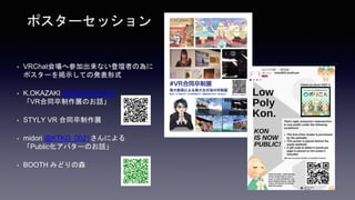 • VRChat会場へ参加出来ない登壇者の為に
ポスターを掲示しての発表形式
• K.OKAZAKI @OKAZAKIHRC
「VR合同卒制作展のお話」
• STYLY VR 合同卒制作展
• midori @KTKG_0021さんによる
「Public化アバターのお話」
• BOOTH みどりの森
ポスターセッション
 