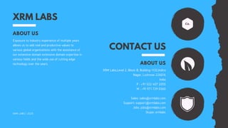 XRM LABS
ABOUT US
Exposure to industry experience of multiple years
allows us to add real and productive values to
various global organizations with the assistance of
our extensive domain extensive domain expertise in
various fields and the wide use of cutting edge
technology over the years.
XRM LABS | 2020
CONTACT US
ABOUT US
XRM Labs,Level 2, Block-B, Building-1132,Indira
Nagar, Lucknow-226016
India
P : +91 522 407 2055
M : +91 971 729 0360
Sales: sales@xrmlabs.com
Support: support@xrmlabs.com
Jobs: jobs@xrmlabs.com
Skype: xrmlabs
 