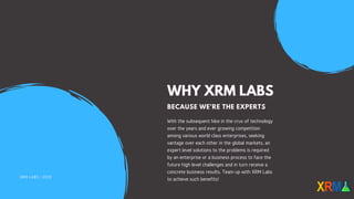WHY XRM LABS
BECAUSE WE'RE THE EXPERTS
With the subsequent hike in the crux of technology
over the years and ever growing competition
among various world class enterprises, seeking
vantage over each other in the global markets, an
expert level solutions to the problems is required
by an enterprise or a business process to face the
future high level challenges and in turn receive a
concrete business results. Team up with XRM Labs
to achieve such benefits!XRM LABS | 2020
 