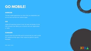 XRM LABS | 2020
GO MOBILE!
ANDROID
The best mobile applications are those that are independent and
are not mere warmed-over website pages.
iOS
Apple’s iOS operating system is over ten years old already. It’s the
main software that allows you to interact with your Apple phone
or tablet.
XAMARIN
Xamarin binds the same APIs and UI controls that are used to build
iOS, Android and Mac apps in their respective platform specific
languages.
 