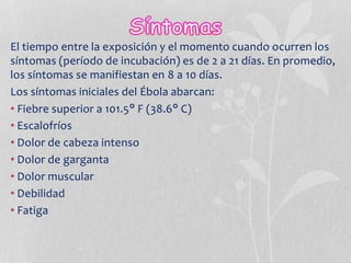 El tiempo entre la exposición y el momento cuando ocurren los
síntomas (período de incubación) es de 2 a 21 días. En promedio,
los síntomas se manifiestan en 8 a 10 días.
Los síntomas iniciales del Ébola abarcan:
• Fiebre superior a 101.5° F (38.6° C)
• Escalofríos
• Dolor de cabeza intenso
• Dolor de garganta
• Dolor muscular
• Debilidad
• Fatiga
 