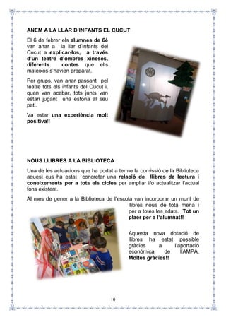 10
ANEM A LA LLAR D’INFANTS EL CUCUT
El 6 de febrer els alumnes de 6è
van anar a la llar d’infants del
Cucut a explicar-los, a través
d’un teatre d’ombres xineses,
diferents contes que ells
mateixos s’havien preparat.
Per grups, van anar passant pel
teatre tots els infants del Cucut i,
quan van acabar, tots junts van
estan jugant una estona al seu
pati.
Va estar una experiència molt
positiva!!
NOUS LLIBRES A LA BIBLIOTECA
Una de les actuacions que ha portat a terme la comissió de la Biblioteca
aquest cus ha estat concretar una relació de llibres de lectura i
coneixements per a tots els cicles per ampliar i/o actualitzar l’actual
fons existent.
Al mes de gener a la Biblioteca de l’escola van incorporar un munt de
llibres nous de tota mena i
per a totes les edats. Tot un
plaer per a l’alumnat!!
Aquesta nova dotació de
llibres ha estat possible
gràcies a l’aportació
econòmica de l’AMPA.
Moltes gràcies!!
 