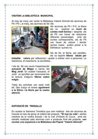 11
VISITEM LA BIBLIOTECA MUNICIPAL
Al mes de març van visitar la Biblioteca Valentí Almirall els alumnes de
P4 i P5 i, al març, els alumnes de 5è i 6è.
Als alumnes de P4 i P-5, la Núria
els va explicar un munt de
contes molt bonics i després els
de P5 van haver de relacionar
diferents personatges amb els
contes corresponents, els de P4
van haver de valorar i decidir
quines coses poden portar a la
biblioteca i quines no.
Als de 5è, la Núria, per parelles,
els va repartir llibres ideals per
treballar valors per reflexionar i ajudar a créixer com a persones: La
tolerància, el masclisme, la xenofòbia...
I els de 6è van veure l’espectacular
actuació de Màgia a càrrec del
Mag Jordi. En acabar l’actuació, el
Jordi va aprofitar per recomanar-los
la lectura d’alguns llibres sobre
màgia.
Totes les activitats van estar molt
bé. Des d’aquí el nostre agraïment
a la Sílvia i la Núria per la vostra
atenció.
EXPOSICIÓ DE TREBALLS
En acabar la Setmana Temàtica que vam realitzar tots els alumnes de
l’escola al mes de gener al voltant del projecte: “El mar és vida”, els/les
mestres de la nostra Escola i de la Llar d’infants El Cucut, amb els
treballs realitzats pels alumnes com a producte final del projecte, van
muntar una exposició a la Biblioteca del Papiol “Valentí Almirall”.
 