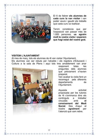 12
El 6 de febrer els alumnes de
cada curs la van visitar i van
poder veure i gaudir els treballs
que cada curs va realitzar.
Tenim constància que per
l’exposició van passar més de
1.000 persones, us agraïm
molt la vostra visita i esperem
que hagi estat del vostre grat.
VISITEM L’AJUNTAMENT
Al mes de març, tots els alumnes de 4t van visitar l’Ajuntament.
Els alumnes van ser rebuts per l’alcalde i els regidors d’Educació i
Cultura a la sala de Plens i aquí tots tres amablement van anar
responent totes les
preguntes dels alumnes
que prèviament s’havien
preparat.
Van acabar la visita fent un
recorregut pels diferents
departaments de
l’Ajuntament.
Aquesta activitat
proposada per les tutores
de 4t s’emmarca dins els
continguts a treballar
vinculats amb el
coneixement del Medi
Social. Des d’aquí el
nostre agraïment per
l’atenció que vam rebre.
 