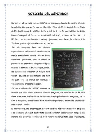 13
NOTÍCIES DEL MENJADOR
Durant tot el curs els vostres fills/es els acompanya l’equip de monitors/es de
l’escola Pau Vila, que en formen part La Lidia i l’Ana, de P3; la Mari de P4; la Silvia
de P5 , la Míriam de 1r, el Mikel de 2n, la Loli de 3r, la Carmen i el Xavi de 4t (la
Laura s’incorporà al febrer en substitució del Xavi), la Sònia de 5è i 6è , i
l’Esther com a coordinadora i reforç; juntament amb l’Ana, la cuinera, i la
Verònica que ens ajuda a deixar-ho tot ben net.
Des de l’empresa Teno una dietista
especialitzada amb nutrició ens elabora els
menús mensualment variats i rics en fibra,
vitamines i proteïnes, amb un ventall de
productes de proximitat i alguns ecològics,
un dia a la setmana la fruita, llegum, arròs..
les cuineres ens elaboren un menjar molt
variat i sa, amb el que mengem amb molt
de gust, tots els menús son mensuals i
venen amb una proposta de sopar.
Ja som al voltant de 180/190 alumnes de
l’escola, que cada dia es queden a dinar al menjador, els nens/es de P3, P4 i P5
dinen a les aules d’infantil i els de 5è i 6è a la sala polivalent del menjador, de 1r
a 4t al menjador, donant com a molt positiva l’experiència, dinem amb un ambient
més relaxat i ample.
El nostre equip, ens encarreguem d’oferir uns bons hàbits de menjador, d’higiene
i de conducta; un seguit d’activitats que els permeten passar aquest temps d’una
manera més divertida i educativa. Com tallers de manualitats, jocs organitzats,
 