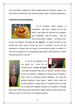 14
jocs tradicionals, cooperatius, tallers d’experimentació, biblioteca, esports i no
hi pot faltar els tallers de cuina, donant el pessic culinari i la nostre experiència.
JORNADES GASTRONÒMQUES
El 31 d’octubre vàrem celebrar la
castanyada, amb balls i danses per els més
petits i amb tallers de decoració de carbasses,
gots d’espelmes, mans de mòmia, cuina de
tardor amb batuts i canapès .. i els nens de 5è i
6è ens van preparar “La casa de les joguines”, un espai terrorífic on els
nens/es que volien veure ho varen fer, els hi va encantar. Va ser tota una
experiència, la Vanesa, mare de l’escola i les monitores del punt, la Natalia i la
Judit ens van ajudar a fer un maquillatge espectacular, moltes gràcies! I moltes
felicitats als actors i actrius !!!
El dia 21 de desembre tots
van gaudir de l últim dia de
trimestre amb “el dinar de Nadal”
i així poder acomiadar l’any com cal, amb ball i karaoke. Durant
el mes de novembre i desembre els nens/es que es queden a
dinar varen fer diferents tallers Nadalencs, de cuina amb
postres boníssims, creps dolços i salats, truita, arbre de
xocolata, galetes.. no podia faltar el “calendari advent” on cada
dia un grup obria l’ampolla de plàstic on trobàvem el missatge
amb un petit detall que el grup valorés molt; globus, papers de colors, guixos per
dibuixar al terra, circuits i fins i tot, alguna cosa dolça.
 