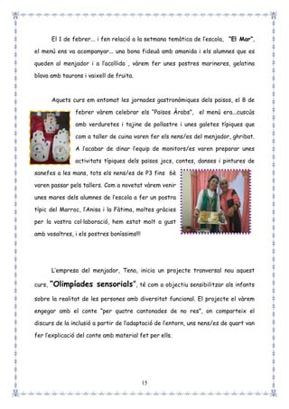 15
El 1 de febrer... i fen relació a la setmana temàtica de l’escola, “El Mar”,
el menú ens va acompanyar... una bona fideuà amb amanida i els alumnes que es
queden al menjador i a l’acollida , vàrem fer unes postres marineres, gelatina
blava amb taurons i vaixell de fruita.
Aquets curs em entomat les jornades gastronòmiques dels països, el 8 de
febrer vàrem celebrar els “Països Àrabs”, el menú era...cuscús
amb verduretes i tajine de pollastre i unes galetes típiques que
com a taller de cuina varen fer els nens/es del menjador, ghribat.
A l’acabar de dinar l’equip de monitors/es varen preparar unes
activitats típiques dels països jocs, contes, danses i pintures de
sanefes a les mans, tots els nens/es de P3 fins 6è
varen passar pels tallers. Com a novetat vàrem venir
unes mares dels alumnes de l’escola a fer un postra
típic del Marroc, l’Anisa i la Fàtima, moltes gràcies
per la vostra col·laboració, hem estat molt a gust
amb vosaltres, i els postres boníssims!!!
L’empresa del menjador, Teno, inicia un projecte tranversal nou aquest
curs, “Olimpíades sensorials”, té com a objectiu sensibilitzar als infants
sobre la realitat de les persones amb diversitat funcional. El projecte el vàrem
engegar amb el conte “per quatre cantonades de no res”, on comparteix el
discurs de la inclusió a partir de l’adaptació de l’entorn, uns nens/es de quart van
fer l’explicació del conte amb material fet per ells.
 