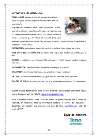 17
ACTIVITATS DEL MENJADOR:
TEMPS LLIURE: després de dinar els alumnes tenen el seu
temps per jugar, xerrar i compartir una bona estona amb els
seus amics/es.
FEM TEATRE: els nens/es de P4 i de P5 fan d’actors i actrius..
amb tot un escenari, maquillatge, attrezzo.. a principis de juny
es representaran unes obres de teatre. Tots junts treballem de
valent, i a mesura que els infants es van fent grans volen
participar en petites actuacions de l’any que anem preparant, com el judici de Carnestoltes, el
testament.... entre d’altres.
INFORMÀTICA: poden buscar alguna informació de treballs de classe o jugar una estona.
JOCS ORGANITZATS, POPULARS: els infants amb l’ ajuda dels monitors/es realitzen jocs al
pati.
ESPORTS : treballem el cos mitjançant diferents esports: futbol, basquet, handbol, ping pong,
base ball...
EXPERIMENTEM: treballem els tots els sentits acompanyats d’ activitats.
BIBLIOTECA: llegir, buscar informació.. amb un ambient relaxat i en silenci.
TALLERS : utilitzem diversos materials ja siguin reciclats o no i fem noves creacions.
TALLERS DE CUINA: un cop per setmana i per grup els nens /es gaudeixen de l’estona culinària.
Durant el curs farem fotos dels vostres fills/es fent diverses activitats. Podeu
visitar la pàgina web de l’AMPA, www.ampapauvila.org
Com a novetat d’aquest curs Teno, ha creat un portal d’accés per a totes les
famílies, on trobareu tota la informació relativa al servei del menjador i
d’acollida, per accedir heu d’entrar a la web de Teno www.teno.cat codi del
centre PV17.
Equip de monitors
 