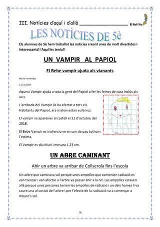 18
III. Notícies d’aquí i d’allà ________________
Els alumnes de 5è hem treballat les notícies creant unes de molt divertides i
interessants!! Aquí les teniu!!
UN VAMPIR AL PAPIOL
El Bebe vampir ajuda als vianants
Mario Fernández
12/12/2018
Aquest Vampir ajuda a tota la gent del Papiol a fer les feines de casa inclús als
avis.
L’arribada del Vampir lla ha afectat a tots els
Habitants del Papiol, ara mateix estan eufònics.
El vampir va aparèixer al castell el 23 d’octubre del
2018.
El Bebe Vampir es inofensiu ve en son de pau tothom
l’estima.
El Vampir es diu Muri i mesura 1,23 cm.
UN ABRE CAMINANT
Ahir un arbre va arribar de Collserola fins l’escola
Un arbre que caminava sol perquè unes ampolles que contenien radiació es
van trencar i van afectar a l’arbre va passar ahir a la nit. Las ampolles estaven
allà perquè unes persones tenien les ampolles de radiació i un dels homes li va
caure una al costat de l’arbre i per l’efecte de la radicació va a començar a
moure’s sol.
 
