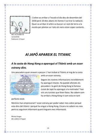 19
L’arbre va arribar a l’escola el dia deu de desembre del
2018 però 10 dies abans els homes li va tirar la radiació.
Quan va arribar el arbre va buscar un racó de terra a la
escola per plantar-se i tots els nens estan súper contents.
BIEL VILLALABEITIA
12/12/2018
Publicació: El Papiol
Al JAPÓ APAREIX EL TITANIC
A la costa de Hong Kong a aparegut el Titànic amb un esser
estrany dins.
Uns pescadors quan anaven a pescar s’ han trobat el Titànic al mig de la costa
amb un esser estrany.
Segons les nostres informacions increïblement
ha aparegut intacte. Ha quedat afectats els
pescadors i la gent de Hong Kong la famosa
ciutat de Japó ha aparegut a la matinada l’ han
vist uns turistes que feien fotos. No sabem com
ha arribat a Hong Kong ni com esta en tant
perfecte estat.
Mentres han empresonat l’ esser estrany per poder saber mes sobre perquè
esta dins del titànic i perquè ha vingut a Hong Kong. Encara no sabem res mes
però os seguirem informant quant tinguem mes informació.
Mireia Vargas
09.1.2019, El Papiol
 