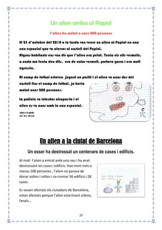 20
Un alien arriba al Papiol
L’alien ha matat a unes 200 persones
El 23 d’octubre del 2010 a la tarda van veure un alien al Papiol en una
nau espacial que va aterrar al castell del Papiol.
Alguns habitants ens van dir que l’alien era pelut, Tenia els ulls vermells,
a cada mà tenia deu dits, era de color vermell, portava gorra i era molt
agressiu.
Al camp de futbol estaven jugant un partit i el alien va anar des del
castell fins el camp de futbol, ja havia
matat unes 200 persones.
La policia va intentar atrapar-lo i el
alien és va anar amb la nau especial.
Aitor Rubio
23/11/2018
Un alien a la ciutat de Barcelona
Un esser ha destrossat un centenars de cases i edificis.
Al matí l’alien a entrat amb una nau i ha anat
destrossant les cases i edificis. Han mort més o
menys 100 persones , l’alien no parava de
donar voltes i voltes i va cremar 56 edificis i 28
cases.
Es veuen afectats els ciutadans de Barcelona,
estan afectats perquè l’alien esta tirant arbres,
fanals...
 