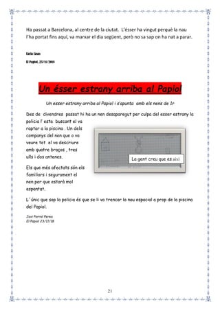 21
Ha passat a Barcelona, al centre de la ciutat. L’ésser ha vingut perquè la nau
l’ha portat fins aquí, va marxar el dia següent, però no sa sap on ha nat a parar.
Carla Casas
El Papiol, 23/11/2018
Un ésser estrany arriba al Papiol
Un esser estrany arriba al Papiol i s’apunta amb els nens de 1r
Des de divendres passat hi ha un nen desaparegut per culpa del esser estrany la
policia l’ esta buscant el va
raptar a la piscina . Un dels
companys del nen que o va
veure tot el va descriure
amb quatre braços , tres
ulls i dos antenes.
Els que més afectats són els
familiars i segurament el
nen per que estarà mol
espantat.
L´únic que sap la policia és que se li va trencar la nau espacial a prop de la piscina
del Papiol.
Javi Porral Perea
El Papiol 23/11/18
La gent creu que es així
 