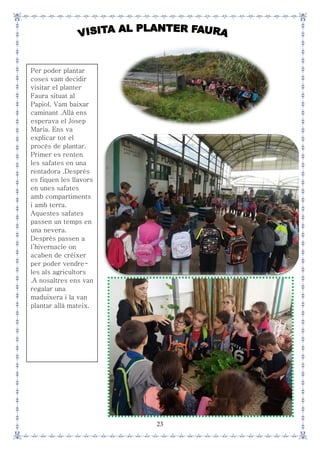23
Per poder plantar
coses vam decidir
visitar el planter
Faura situat al
Papiol. Vam baixar
caminant .Allà ens
esperava el Josep
Maria. Ens va
explicar tot el
procés de plantar.
Primer es renten
les safates en una
rentadora .Després
es fiquen les llavors
en unes safates
amb compartiments
i amb terra.
Aquestes safates
passen un temps en
una nevera.
Després passen a
l’hivernacle on
acaben de créixer
per poder vendre-
les als agricultors
.A nosaltres ens van
regalar una
maduixera i la van
plantar allà mateix.
 