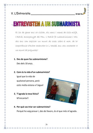 26
V. L’Entrevista _________________________
El 23 de gener ens va visitar, als nens i nenes de cicle mitjà,
l’Adrià, acompanyat del Pau. L’Adrià fa submarinisme i tots
dos ens van explicar un munt de coses sobre el mar, de la
importància d’evitar embrutar-lo i, també, ens van contestar a
un munt de preguntes!
1. Des de quan fas submarinisme?
Des dels 10 anys.
2. Com és la vida d’un submarinista?
Igual que la vida de
qualsevol persona, però
estic molta estona a l’aigua!
3. T’agrada la teva feina?
M’encanta!!
4. Per què vas triar ser submarinista?
Perquè ho vaig provar i, des de llavors, és el que més m’agrada.
 