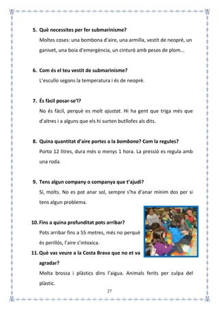 27
5. Què necessites per fer submarinisme?
Moltes coses: una bombona d’aire, una armilla, vestit de neoprè, un
ganivet, una boia d’emergència, un cinturó amb pesos de plom...
6. Com és el teu vestit de submarinisme?
L’escullo segons la temperatura i és de neoprè.
7. És fàcil posar-se’l?
No és fàcil, perquè es molt ajustat. Hi ha gent que triga més que
d’altres i a alguns que els hi surten butllofes als dits.
8. Quina quantitat d’aire portes a la bombona? Com la regules?
Porto 12 litres, dura més o menys 1 hora. La pressió es regula amb
una roda.
9. Tens algun company o companya que t’ajudi?
Sí, molts. No es pot anar sol, sempre s’ha d’anar mínim dos per si
tens algun problema.
10.Fins a quina profunditat pots arribar?
Pots arribar fins a 55 metres, més no perquè
és perillós, l’aire s’intoxica.
11.Què vas veure a la Costa Brava que no et va
agradar?
Molta brossa i plàstics dins l’aigua. Animals ferits per culpa del
plàstic.
 