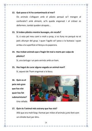 28
12. Què passa si hi ha contaminació al mar?
Els animals s’ofeguen amb el plàstic perquè se’l mengen al
confondre’l amb aliment, se’ls queda enganxat i al créixer es
deformen, també queden atrapats...
13. Si trobes plàstics mentre busseges, els reculls?
Si, si esta pel meu camí o molt a prop, si es lluny no perquè no et
pots allunyar del grup. I quan l’agafa se’l posa a la butxaca i quan
arriba a la superfície el llença a la paperera.
14. Has trobat animals que s’hagin fet mal o morts per culpa de
plàstics?
Sí, una tortuga i un peix verinós amb un ham.
15. Has hagut de curar alguna vegada un animal marí?
Sí, aquest de l’ham enganxat a la boca.
16. Quin es el
peix més gran
que has vist
quan has fet
submarinisme?
Una rallada.
17. Quin és l’animal més estrany que has vist?
Allò que era molt llarg i format per milers d’animals junts fent com
un cilindre buit per dins.
 