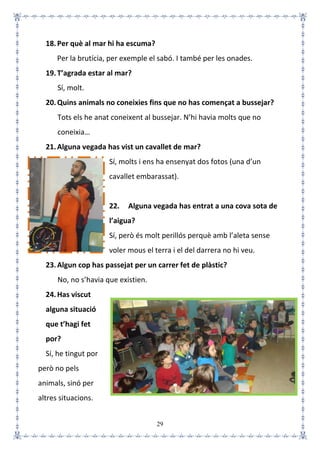 29
18.Per què al mar hi ha escuma?
Per la brutícia, per exemple el sabó. I també per les onades.
19.T’agrada estar al mar?
Sí, molt.
20.Quins animals no coneixies fins que no has començat a bussejar?
Tots els he anat coneixent al bussejar. N’hi havia molts que no
coneixia…
21.Alguna vegada has vist un cavallet de mar?
Sí, molts i ens ha ensenyat dos fotos (una d’un
cavallet embarassat).
22. Alguna vegada has entrat a una cova sota de
l’aigua?
Sí, però és molt perillós perquè amb l’aleta sense
voler mous el terra i el del darrera no hi veu.
23.Algun cop has passejat per un carrer fet de plàstic?
No, no s’havia que existien.
24.Has viscut
alguna situació
que t’hagi fet
por?
Sí, he tingut por
però no pels
animals, sinó per
altres situacions.
 