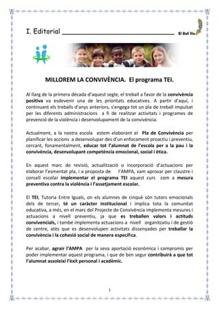 3
I. Editorial ___________________________
MILLOREM LA CONVIVÈNCIA. El programa TEI.
Al llarg de la primera dècada d’aquest segle, el treball a favor de la convivència
positiva va esdevenir una de les prioritats educatives. A partir d’aquí, i
continuant els treballs d’anys anteriors, s’engega tot un pla de treball impulsat
per les diferents administracions a fi de realitzar activitats i programes de
prevenció de la violència i desenvolupament de la convivència.
Actualment, a la nostra escola estem elaborant el Pla de Convivència per
planificar les accions a desenvolupar des d’un enfocament proactiu i preventiu,
cercant, fonamentalment, educar tot l’alumnat de l’escola per a la pau i la
convivència, desenvolupant competència emocional, social i ètica.
En aquest marc de revisió, actualització o incorporació d’actuacions per
elaborar l’esmentat pla, i a proposta de l’AMPA, vam aprovar per claustre i
consell escolar implementar el programa TEI aquest curs com a mesura
preventiva contra la violència i l’assetjament escolar.
El TEI, Tutoria Entre Iguals, on els alumnes de cinquè són tutors emocionals
dels de tercer, té un caràcter institucional i implica tota la comunitat
educativa, a més, en el marc del Projecte de Convivència implementa mesures i
actuacions a nivell preventiu, ja que es treballen valors i actituds
convivencials, i també implementa actuacions a nivell organitzatiu i de gestió
de centre, atès que es desenvolupen activitats dissenyades per treballar la
convivència i la cohesió social de manera específica.
Per acabar, agrair l’AMPA per la seva aportació econòmica i compromís per
poder implementar aquest programa, i que de ben segur contribuirà a que tot
l’alumnat assoleixi l’èxit personal i acadèmic.
 