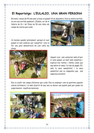 30
El Reportatge: L’EULALIO, UNA GRAN PERSONA
Els nens i nenes de P5 vam anar al bosc el passat 14 de desembre. Però la nostra sortida,
no era una sortida qualsevol. L’Eulalio, avi de la
Valeria de 2n i de l’Izan de 5è ens rebia als
camps de conreu que cuida.
Ja havíem quedat prèviament, perquè el curs
passat el vam conèixer per casualitat i ens va
fer una gran demostració de com collia les
olives.
Aquest curs vam contactar amb ell per
si volia passar un matí amb nosaltres i
explicar-nos tantes i tantes coses que
sap sobre el camp i la vida de pagès. Ell,
amb la seva sensibilitat i la seva
amabilitat ens va respondre que ens
esperava encantat.
Ens va acollir als camps d’oliveres que cuida. Ens va ensenyar com es pentinen aquests
arbres mil·lenaris i el més divertit és que ens va deixar uns quants pals per poder-ho
experimentar nosaltres mateixos.
 