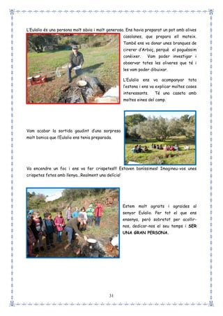 31
L’Eulalio és una persona molt sàvia i molt generosa. Ens havia preparat un pot amb olives
casolanes, que prepara ell mateix.
També ens va donar unes branques de
cirerer d’Arboç, perquè el poguéssim
conèixer. Vam poder investigar i
observar totes les oliveres que té i
les vam poder dibuixar.
L’Eulalio ens va acompanyar tota
l’estona i ens va explicar moltes coses
interessants. Té una caseta amb
moltes eines del camp.
Vam acabar la sortida gaudint d’una sorpresa
molt bonica que l’Eulalio ens tenia preparada.
Va encendre un foc i ens va fer crispetes!!! Estaven boníssimes! Imagineu-vos unes
crispetes fetes amb llenya...Realment una delícia!
Estem molt agraïts i agraïdes al
senyor Eulalio. Per tot el que ens
ensenya, però sobretot per acollir-
nos, dedicar-nos el seu temps i SER
UNA GRAN PERSONA.
 