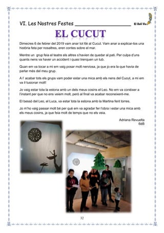 32
VI. Les Nostres Festes __________________
Dimecres 6 de febrer del 2019 vam anar tot 6è al Cucut. Vam anar a explicar-los una
història feta per nosaltres, eren contes sobre el mar.
Mentre un grup feia el teatre els altres s’havien de quedar al pati. Per culpa d’uns
quants nens va haver un accident i quasi trenquen un tub.
Quan em va tocar a mi em vaig posar molt nerviosa, ja que jo era la que havia de
parlar més del meu grup.
A l’ acabar tots els grups vam poder estar una mica amb els nens del Cucut, a mi em
va il·lusionar molt!
Jo vaig estar tota la estona amb un dels meus cosins el Leo. No em va conèixer a
l’instant per que no ens veiem molt, però al final va acabar reconeixent-me.
El bessó del Leo, el Luca, va estar tota la estona amb la Martina fent torres.
Jo m’ho vaig passar molt bé per què em va agradar fer l’obra i estar una mica amb
els meus cosins, ja que feia molt de temps que no els veia.
Adriana Revuelta
6èB
 