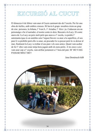 34
El dimecres 6 de febrer vam anar al Cucut caminant des de l’escola. Per fer una
obra de titelles, amb ombres xineses. Hi havia 6 grups: nosaltres érem un grup
de cinc persones, la Johana, l’ Ivan.S., l’ Ariadna, l’ Alex i jo. Cadascun era un
personatge o be el narrador, el nostre conte és deia: Buscant a la Lucy. El conte
anava de: La Lucy un peix molt petit que anava a l’ escola, va perdre l’
automanta (que és un autobús sota l’aigua) llavors va anar a la superfície, el seu
pare li va prohibir però ella va anar, un pescador la va pescar però la va deixar al
mar, finalment la Lucy va trobar el seu pare i els seus amics. Quant vam acabar
de fer l’ obre vam estar mitja hora jugant amb els nens petits. A les onze o així
vam anar cap a l’ escola, vam arribar justament a l’ hora del pati. M’ HO VAIG
PASSAR MOLT BÉ!!
Jana Domènech 6èB
 
