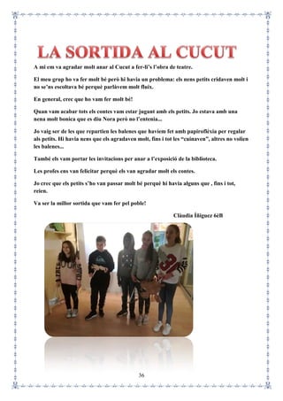 36
A mi em va agradar molt anar al Cucut a fer-li’s l’obra de teatre.
El meu grup ho va fer molt bé però hi havia un problema: els nens petits cridaven molt i
no se’ns escoltava bé perquè parlàvem molt fluix.
En general, crec que ho vam fer molt bé!
Quan vam acabar tots els contes vam estar jugant amb els petits. Jo estava amb una
nena molt bonica que es diu Nora però no l’entenia...
Jo vaig ser de les que repartien les balenes que havíem fet amb papiroflèxia per regalar
als petits. Hi havia nens que els agradaven molt, fins i tot les “cuinaven”, altres no volien
les balenes...
També els vam portar les invitacions per anar a l’exposició de la biblioteca.
Les profes ens van felicitar perquè els van agradar molt els contes.
Jo crec que els petits s’ho van passar molt bé perquè hi havia alguns que , fins i tot,
reien.
Va ser la millor sortida que vam fer pel poble!
Clàudia Íñiguez 6èB
 