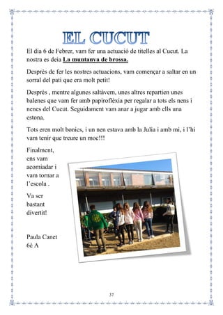 37
El dia 6 de Febrer, vam fer una actuació de titelles al Cucut. La
nostra es deia La muntanya de brossa.
Desprès de fer les nostres actuacions, vam començar a saltar en un
sorral del pati que era molt petit!
Desprès , mentre algunes saltàvem, unes altres repartien unes
balenes que vam fer amb papiroflèxia per regalar a tots els nens i
nenes del Cucut. Seguidament vam anar a jugar amb ells una
estona.
Tots eren molt bonics, i un nen estava amb la Julia i amb mi, i l’hi
vam tenir que treure un moc!!!
Finalment,
ens vam
acomiadar i
vam tornar a
l’escola .
Va ser
bastant
divertit!
Paula Canet
6è A
 