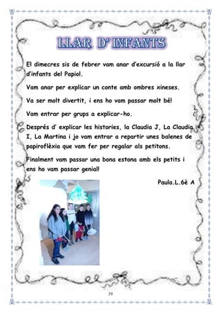 39
El dimecres sis de febrer vam anar d’excursió a la llar
d’infants del Papiol.
Vam anar per explicar un conte amb ombres xineses.
Va ser molt divertit, i ens ho vam passar molt bé!
Vam entrar per grups a explicar-ho.
Després d’ explicar les histories, la Claudia J, La Claudia
I, La Martina i jo vam entrar a repartir unes balenes de
papiroflèxia que vam fer per regalar als petitons.
Finalment vam passar una bona estona amb els petits i
ens ho vam passar genial!
Paula.L.6è A
 