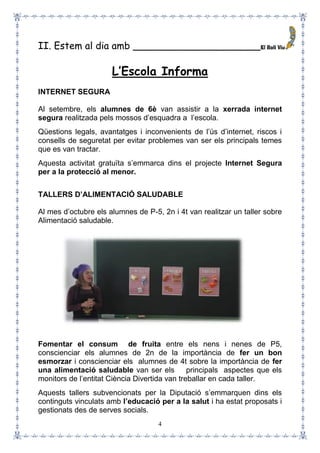 4
II. Estem al dia amb _____________________
L’Escola Informa
INTERNET SEGURA
Al setembre, els alumnes de 6è van assistir a la xerrada internet
segura realitzada pels mossos d’esquadra a l’escola.
Qüestions legals, avantatges i inconvenients de l’ús d’internet, riscos i
consells de seguretat per evitar problemes van ser els principals temes
que es van tractar.
Aquesta activitat gratuïta s’emmarca dins el projecte Internet Segura
per a la protecció al menor.
TALLERS D’ALIMENTACIÓ SALUDABLE
Al mes d’octubre els alumnes de P-5, 2n i 4t van realitzar un taller sobre
Alimentació saludable.
Fomentar el consum de fruita entre els nens i nenes de P5,
conscienciar els alumnes de 2n de la importància de fer un bon
esmorzar i conscienciar els alumnes de 4t sobre la importància de fer
una alimentació saludable van ser els principals aspectes que els
monitors de l’entitat Ciència Divertida van treballar en cada taller.
Aquests tallers subvencionats per la Diputació s’emmarquen dins els
continguts vinculats amb l’educació per a la salut i ha estat proposats i
gestionats des de serves socials.
 