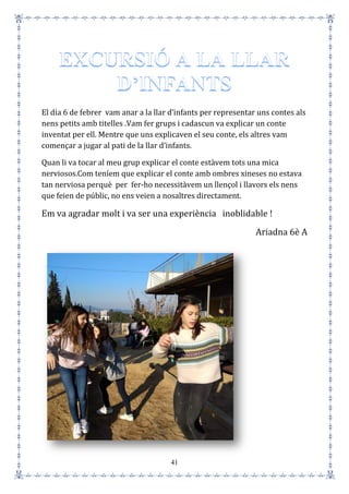 41
El dia 6 de febrer vam anar a la llar d’infants per representar uns contes als
nens petits amb titelles .Vam fer grups i cadascun va explicar un conte
inventat per ell. Mentre que uns explicaven el seu conte, els altres vam
començar a jugar al pati de la llar d’infants.
Quan li va tocar al meu grup explicar el conte estàvem tots una mica
nerviosos.Com teníem que explicar el conte amb ombres xineses no estava
tan nerviosa perquè per fer-ho necessitàvem un llençol i llavors els nens
que feien de públic, no ens veien a nosaltres directament.
Em va agradar molt i va ser una experiència inoblidable !
Ariadna 6è A
 