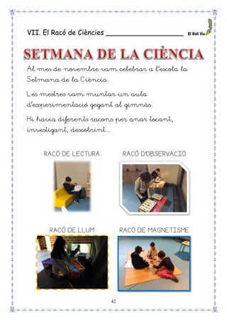 42
VII. El Racó de Ciències __________________
Al mes de novembre vam celebrar a l’escola la
Setmana de la Ciència.
Les mestres vam muntar un aula
d’experimentació gegant al gimnàs.
Hi havia diferents racons per anar tocant,
investigant, descobrint...
RACÓ DE LECTURA RACÓ D’OBSERVACIÓ
RACÓ DE LLUM RACÓ DE MAGNETISME
 