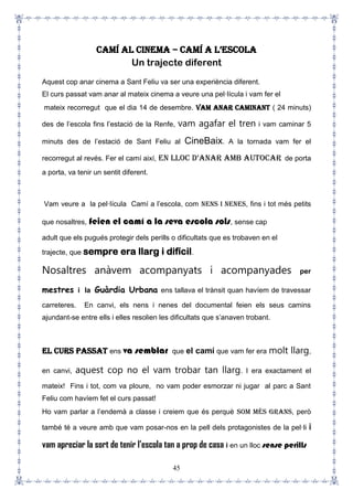 45
Camí al cinema – Camí a l’esCola
Un trajecte diferent
Aquest cop anar cinema a Sant Feliu va ser una experiència diferent.
El curs passat vam anar al mateix cinema a veure una pel·lícula i vam fer el
mateix recorregut que el dia 14 de desembre. Vam anar caminant ( 24 minuts)
des de l’escola fins l’estació de la Renfe, vam agafar el tren i vam caminar 5
minuts des de l’estació de Sant Feliu al CineBaix. A la tornada vam fer el
recorregut al revés. Fer el camí així, en lloC d’anar amb autoCar de porta
a porta, va tenir un sentit diferent.
Vam veure a la pel·lícula Camí a l’escola, com nens i nenes, fins i tot més petits
que nosaltres, feien el camí a la seva escola sols, sense cap
adult que els pugués protegir dels perills o dificultats que es trobaven en el
trajecte, que sempre era llarg i difícil.
Nosaltres anàvem acompanyats i acompanyades per
mestres i la Guàrdia Urbana ens tallava el trànsit quan havíem de travessar
carreteres. En canvi, els nens i nenes del documental feien els seus camins
ajundant-se entre ells i elles resolien les dificultats que s’anaven trobant.
El curs passat ens va semblar que el camí que vam fer era molt llarg,
en canvi, aquest cop no el vam trobar tan llarg. I era exactament el
mateix! Fins i tot, com va ploure, no vam poder esmorzar ni jugar al parc a Sant
Feliu com havíem fet el curs passat!
Ho vam parlar a l’endemà a classe i creiem que és perquè som més grans, però
també té a veure amb que vam posar-nos en la pell dels protagonistes de la pel·li i
vam apreciar la sort de tenir l’escola tan a prop de casa i en un lloc sense perills
 
