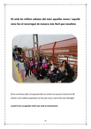 46
Ni amb les millors sabates del món aquelles nenes i aquells
nens fan el recorregut de manera més fàcil que nosaltres.
Érem una bona colla. En aquesta foto en sortim uns quants mentre els 48
infants i els 4 adults esperàvem el tren per anar a Sant Feliu de Llobregat.
La pel·li ens va agradar molt i per això la recomanem.
 