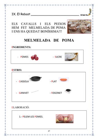 47
1.- PELEM LES POMES.
IX. El Rebost __________________________
ELS CAVALLS I ELS PEIXOS
HEM FET MELMELADA DE POMA
I ENS HA QUEDAT BONÍSSIMA!!!
MELMELADA DE POMA
INGREDIENTS:
- POMES - SUCRE
ESTRIS:
ELABORACIÓ:
- CASSOLA - PLAT
- GANIVET - FOGONET
 